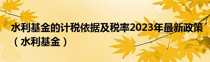 水利基金的计税依据及税率2023年最新政策（水利基金）