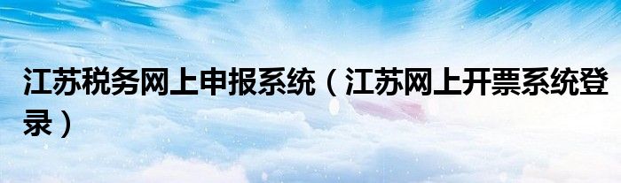 江苏税务网上申报系统（江苏网上开票系统登录）
