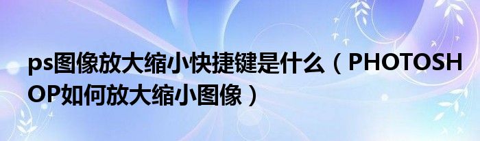 ps图像放大缩小快捷键是什么（PHOTOSHOP如何放大缩小图像）