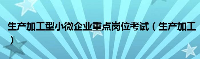 生产加工型小微企业重点岗位考试（生产加工）