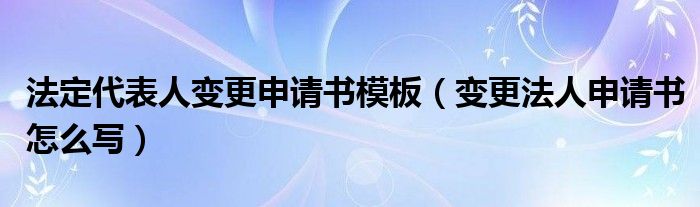 法定代表人变更申请书模板（变更法人申请书怎么写）