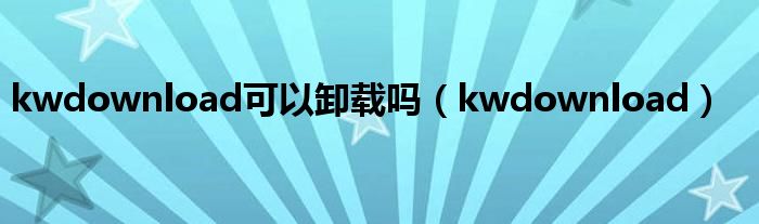 kwdownload可以卸载吗（kwdownload）