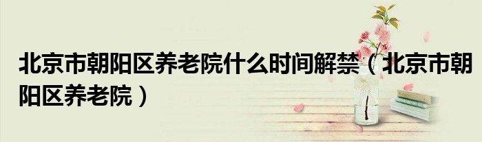北京市朝阳区养老院什么时间解禁（北京市朝阳区养老院）