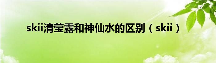 skii清莹露和神仙水的区别（skii）