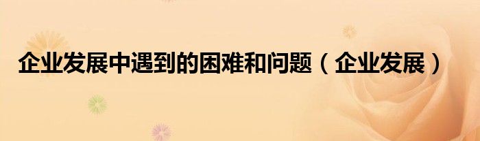 企业发展中遇到的困难和问题（企业发展）