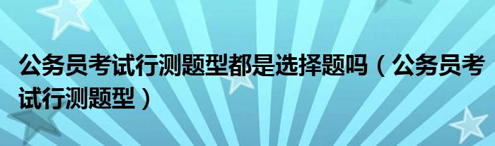公务员考试行测题型都是选择题吗（公务员考试行测题型）