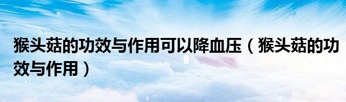 猴头菇的功效与作用可以降血压（猴头菇的功效与作用）