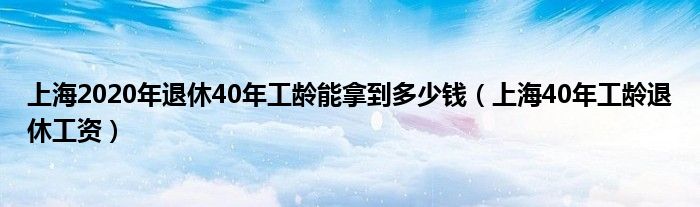 上海2020年退休40年工龄能拿到多少钱（上海40年工龄退休工资）