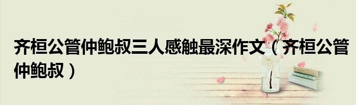 齐桓公管仲鲍叔三人感触最深作文（齐桓公管仲鲍叔）