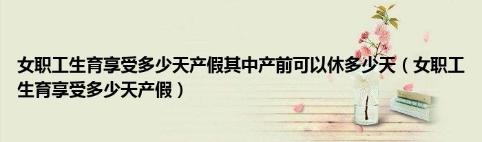 女职工生育享受多少天产假其中产前可以休多少天（女职工生育享受多少天产假）