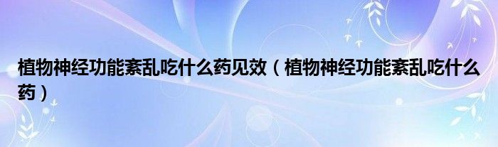 植物神经功能紊乱吃什么药见效（植物神经功能紊乱吃什么药）