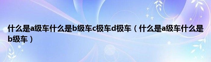 什么是a级车什么是b级车c极车d极车（什么是a级车什么是b级车）