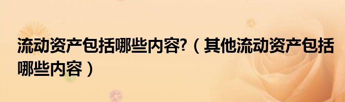 流动资产包括哪些内容?（其他流动资产包括哪些内容）