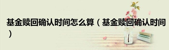 基金赎回确认时间怎么算（基金赎回确认时间）