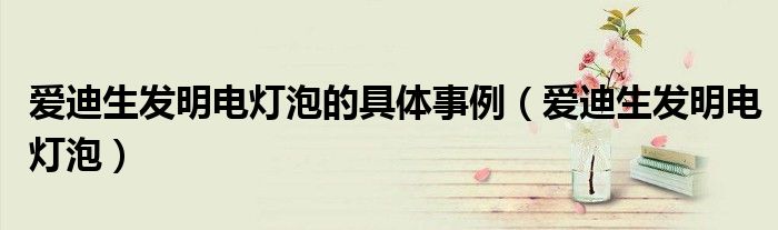 爱迪生发明电灯泡的具体事例（爱迪生发明电灯泡）