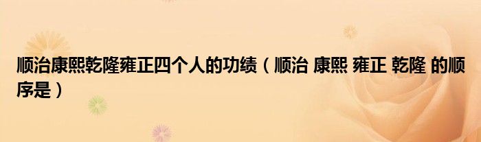 顺治康熙乾隆雍正四个人的功绩（顺治 康熙 雍正 乾隆 的顺序是）