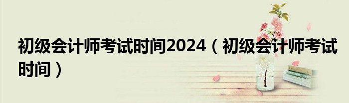 初级会计师考试时间2024（初级会计师考试时间）