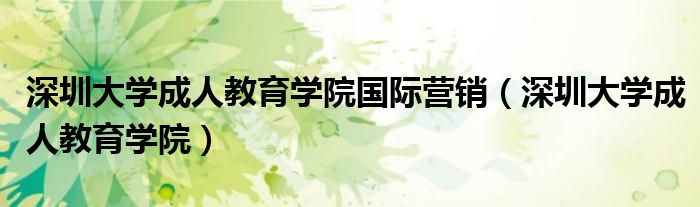深圳大学成人教育学院国际营销（深圳大学成人教育学院）