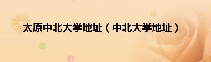 太原中北大学地址（中北大学地址）