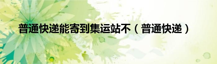 普通快递能寄到集运站不（普通快递）