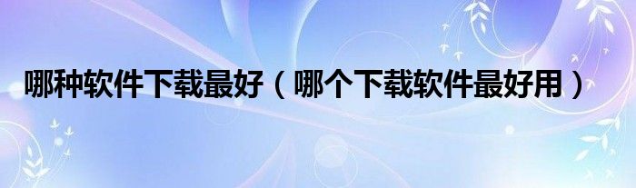 哪种软件下载最好（哪个下载软件最好用）