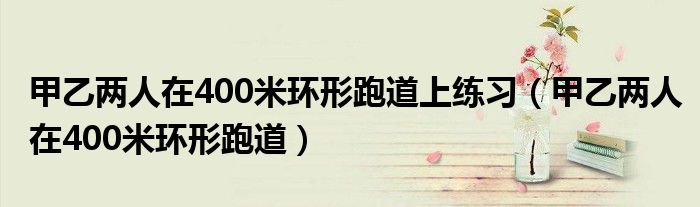 甲乙两人在400米环形跑道上练习（甲乙两人在400米环形跑道）