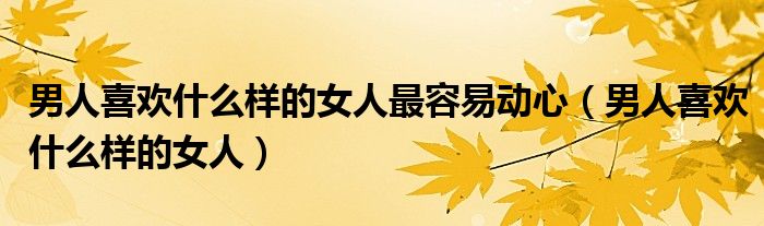男人喜欢什么样的女人最容易动心（男人喜欢什么样的女人）