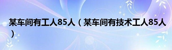 某车间有工人85人（某车间有技术工人85人）