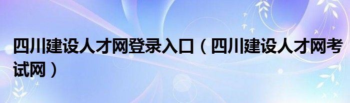 四川建设人才网登录入口（四川建设人才网考试网）