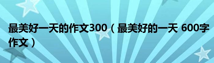 最美好一天的作文300（最美好的一天 600字作文）