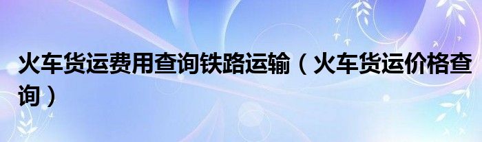火车货运费用查询铁路运输（火车货运价格查询）