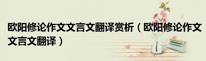 欧阳修论作文文言文翻译赏析（欧阳修论作文文言文翻译）