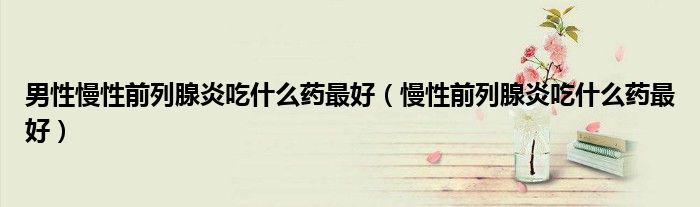 男性慢性前列腺炎吃什么药最好（慢性前列腺炎吃什么药最好）
