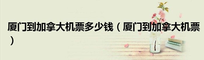 厦门到加拿大机票多少钱（厦门到加拿大机票）