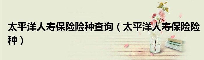 太平洋人寿保险险种查询（太平洋人寿保险险种）