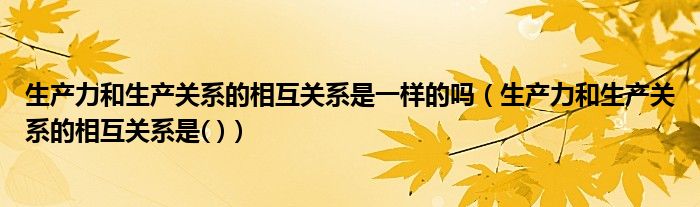 生产力和生产关系的相互关系是一样的吗（生产力和生产关系的相互关系是( )）