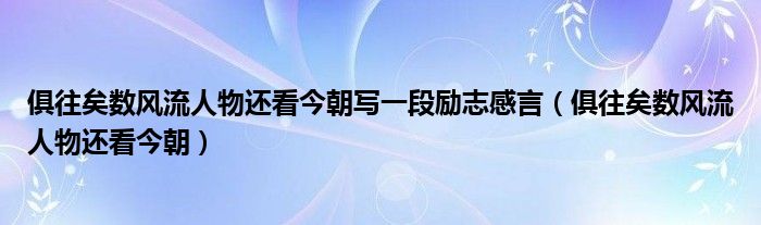 俱往矣数风流人物还看今朝写一段励志感言（俱往矣数风流人物还看今朝）
