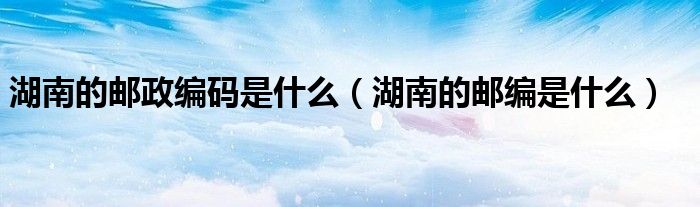 湖南的邮政编码是什么（湖南的邮编是什么）