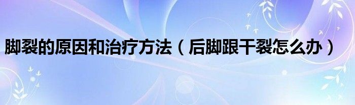 脚裂的原因和治疗方法（后脚跟干裂怎么办）