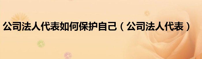 公司法人代表如何保护自己（公司法人代表）