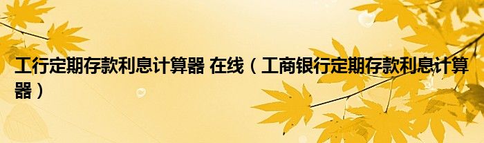 工行定期存款利息计算器 在线（工商银行定期存款利息计算器）