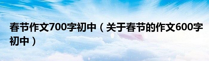 春节作文700字初中（关于春节的作文600字初中）