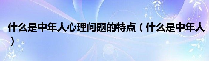 什么是中年人心理问题的特点（什么是中年人）