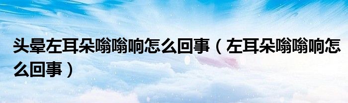 头晕左耳朵嗡嗡响怎么回事（左耳朵嗡嗡响怎么回事）