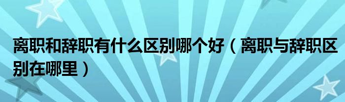 离职和辞职有什么区别哪个好（离职与辞职区别在哪里）
