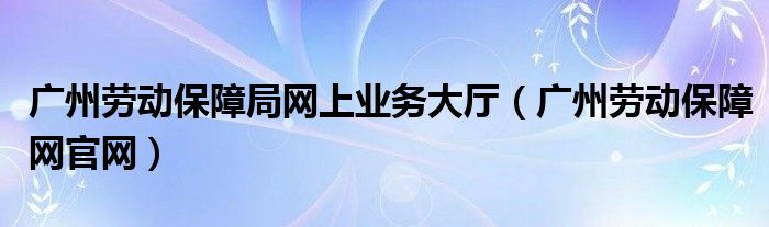 广州劳动保障局网上业务大厅（广州劳动保障网官网）