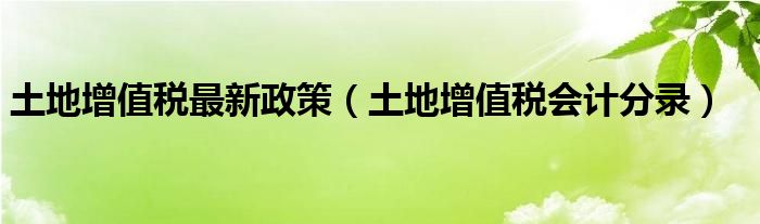 土地增值税最新政策（土地增值税会计分录）