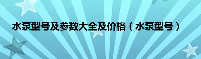 水泵型号及参数大全及价格（水泵型号）