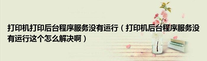 打印机打印后台程序服务没有运行（打印机后台程序服务没有运行这个怎么解决啊）