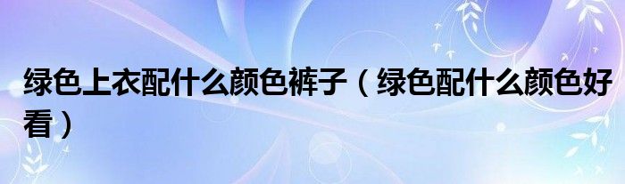 绿色上衣配什么颜色裤子（绿色配什么颜色好看）